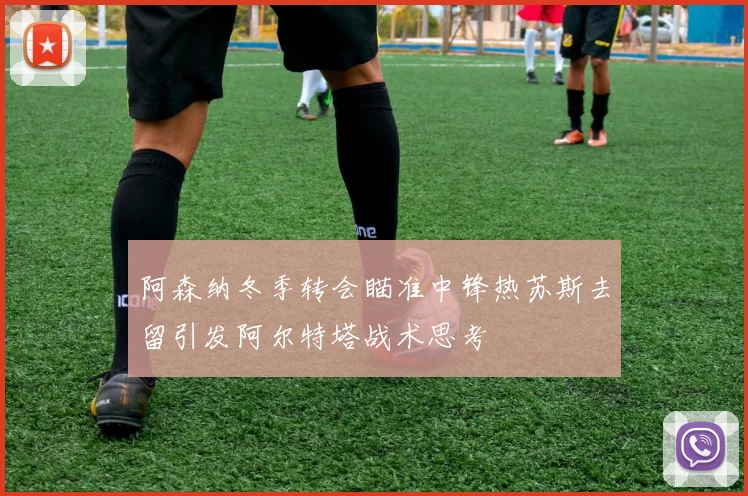 阿森纳冬季转会瞄准中锋热苏斯去留引发阿尔特塔战术思考