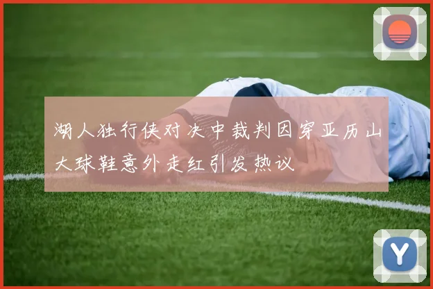 湖人独行侠对决中裁判因穿亚历山大球鞋意外走红引发热议