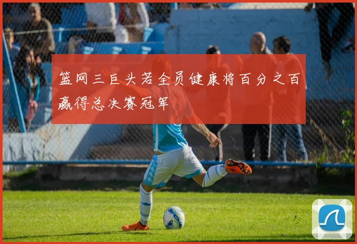 篮网三巨头若全员健康将百分之百赢得总决赛冠军