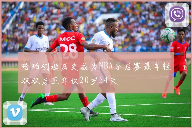 哈珀创造历史成为NBA季后赛最年轻双双后卫年仅20岁54天