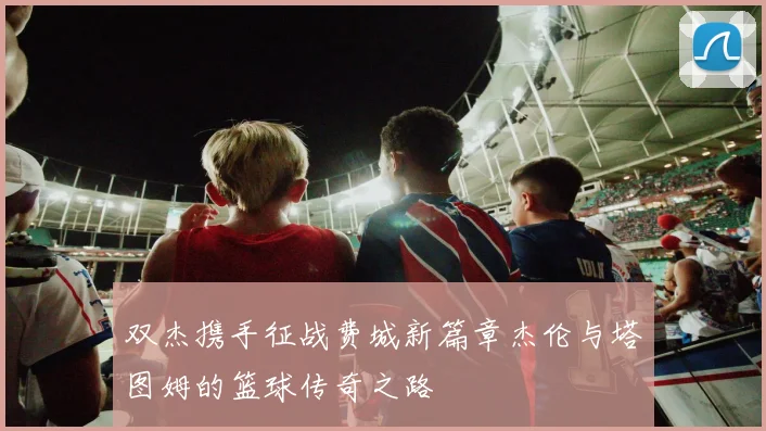 双杰携手征战费城新篇章杰伦与塔图姆的篮球传奇之路