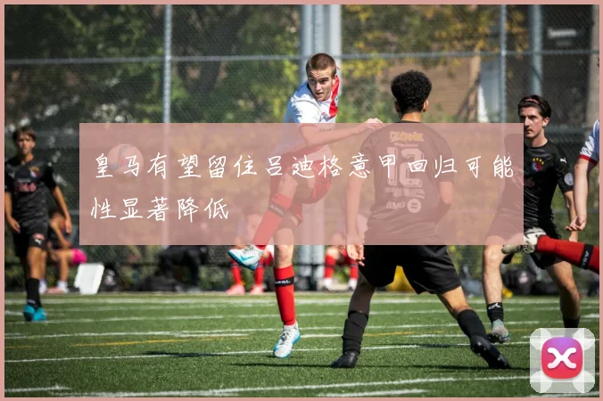 皇马有望留住吕迪格意甲回归可能性显著降低