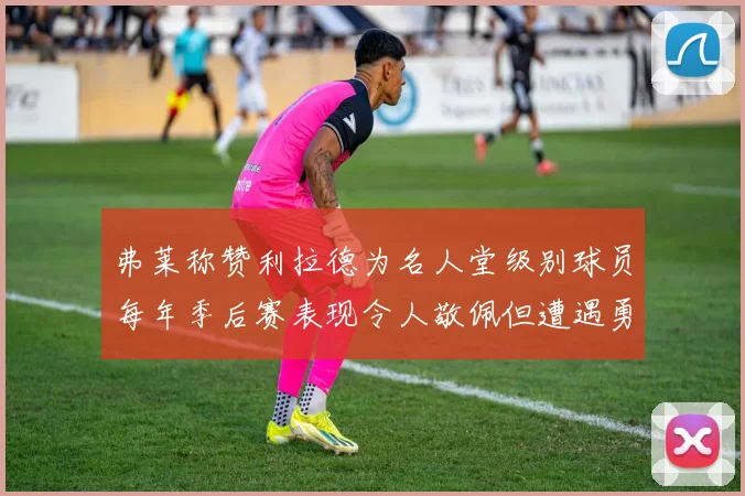 弗莱称赞利拉德为名人堂级别球员每年季后赛表现令人敬佩但遭遇勇士阻碍