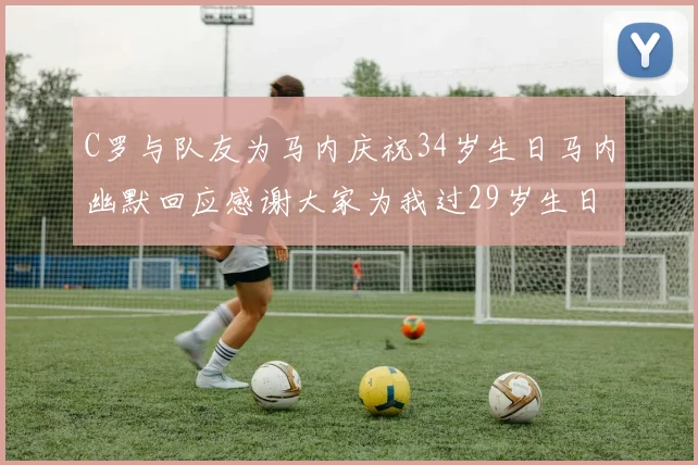 C罗与队友为马内庆祝34岁生日马内幽默回应感谢大家为我过29岁生日
