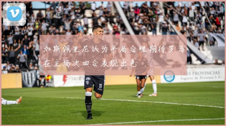 加斯佩里尼认为平局合理期待罗马在主场次回合表现出色