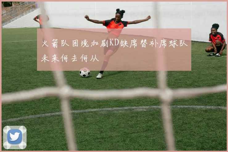 火箭队困境加剧KD缺席替补席球队未来何去何从