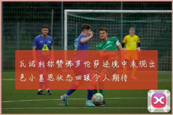 瓦诺利称赞佛罗伦萨逆境中表现出色小基恩状态回暖令人期待